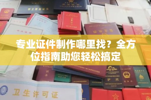 越城专业证件制作哪里找？全方位指南助您轻松搞定