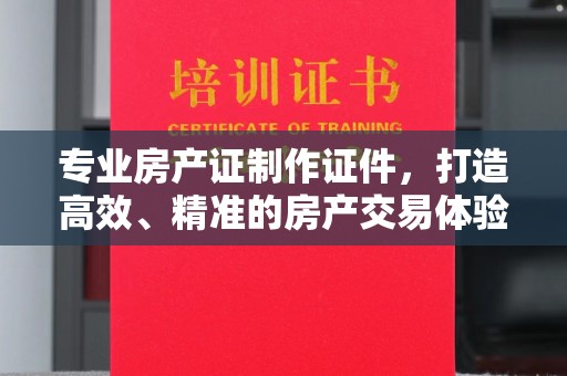 越城专业房产证制作证件，打造高效、精准的房产交易体验