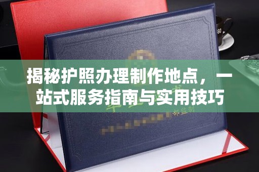 越城揭秘护照办理制作地点，一站式服务指南与实用技巧