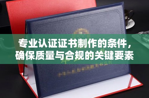 越城专业认证证书制作的条件，确保质量与合规的关键要素