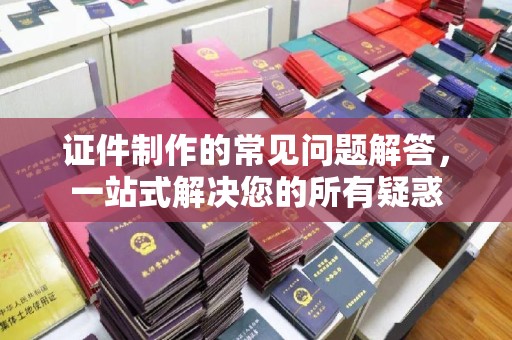 越城证件制作的常见问题解答，一站式解决您的所有疑惑